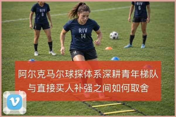 阿尔克马尔球探体系深耕青年梯队，与直接买人补强之间如何取舍