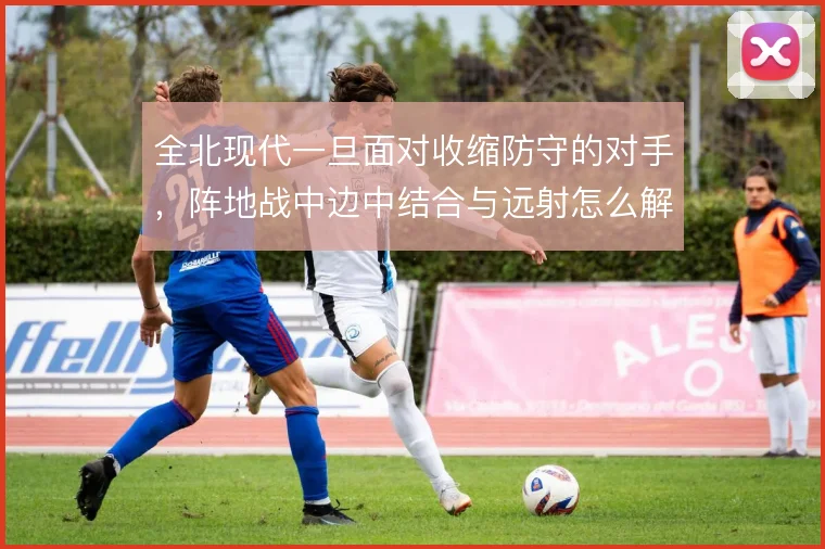 全北现代一旦面对收缩防守的对手，阵地战中边中结合与远射怎么解