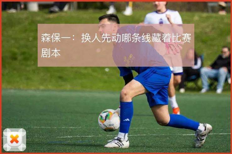 森保一:换人先动哪条线藏着比赛剧本
