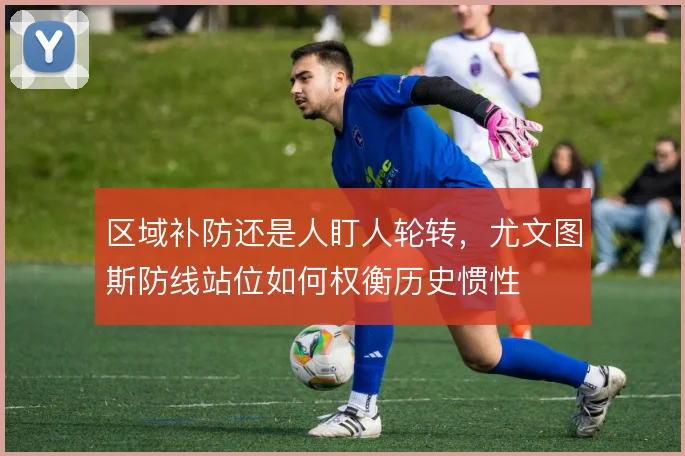 区域补防还是人盯人轮转,尤文图斯防线站位如何权衡历史惯性
