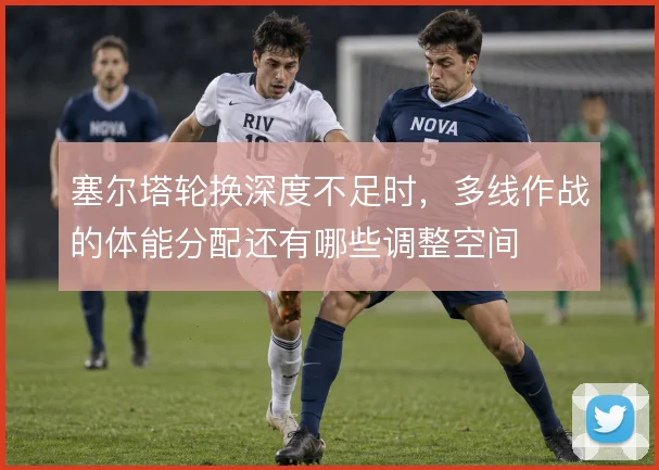 塞尔塔轮换深度不足时，多线作战的体能分配还有哪些调整空间