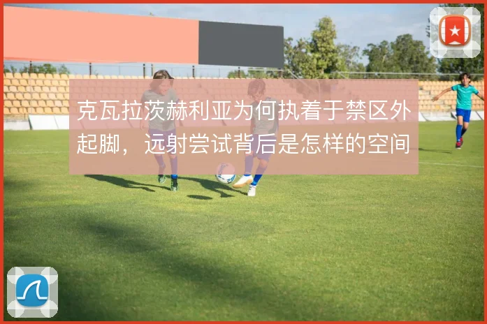 克瓦拉茨赫利亚为何执着于禁区外起脚，远射尝试背后是怎样的空间博弈