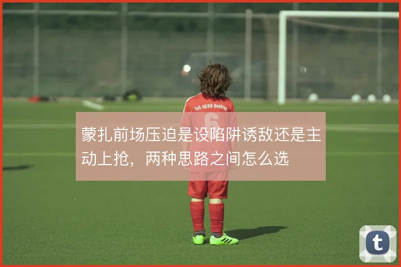 蒙扎前场压迫是设陷阱诱敌还是主动上抢，两种思路之间怎么选