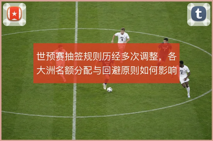 世预赛抽签规则历经多次调整，各大洲名额分配与回避原则如何影响竞争格局
