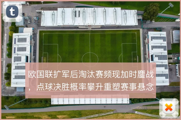 欧国联扩军后淘汰赛频现加时鏖战,点球决胜概率攀升重塑赛事悬念