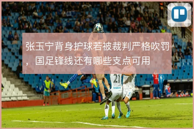 张玉宁背身护球若被裁判严格吹罚,国足锋线还有哪些支点可用