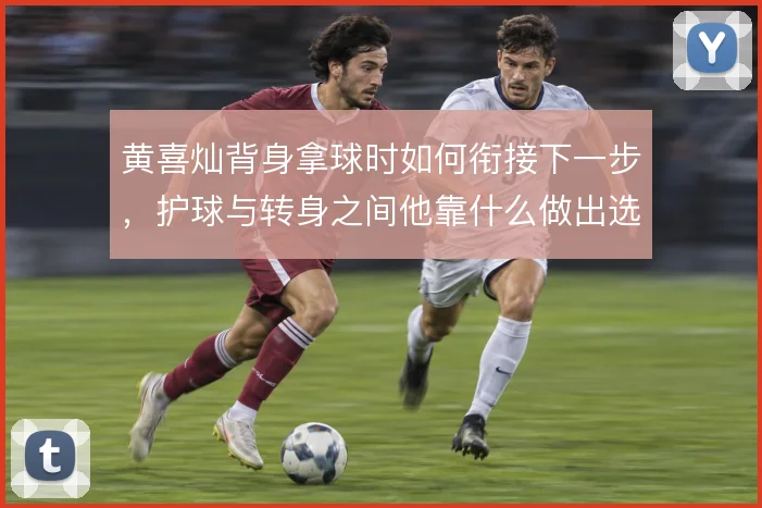 黄喜灿背身拿球时如何衔接下一步,护球与转身之间他靠什么做出选择