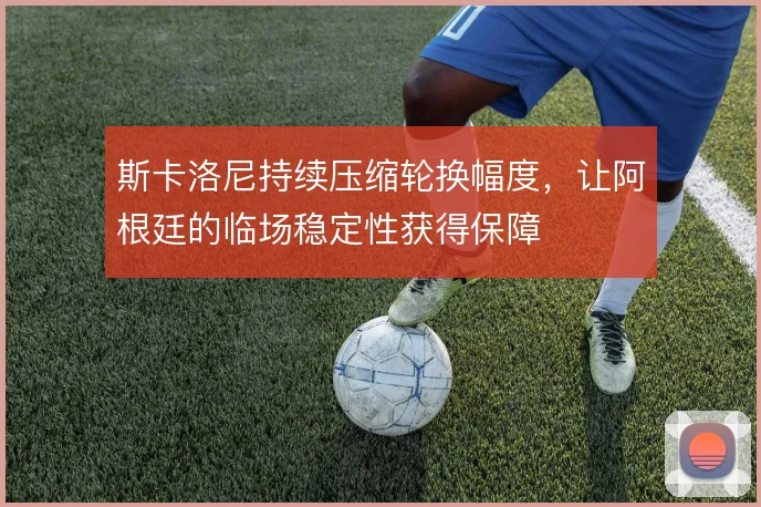 斯卡洛尼持续压缩轮换幅度，让阿根廷的临场稳定性获得保障