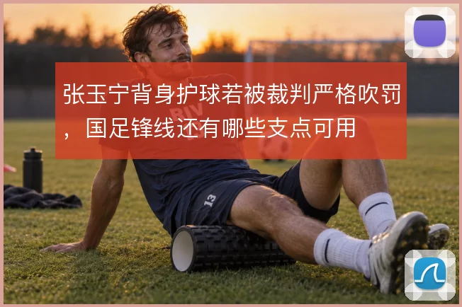 张玉宁背身护球若被裁判严格吹罚，国足锋线还有哪些支点可用
