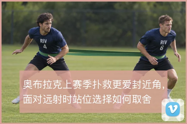 奥布拉克上赛季扑救更爱封近角，面对远射时站位选择如何取舍