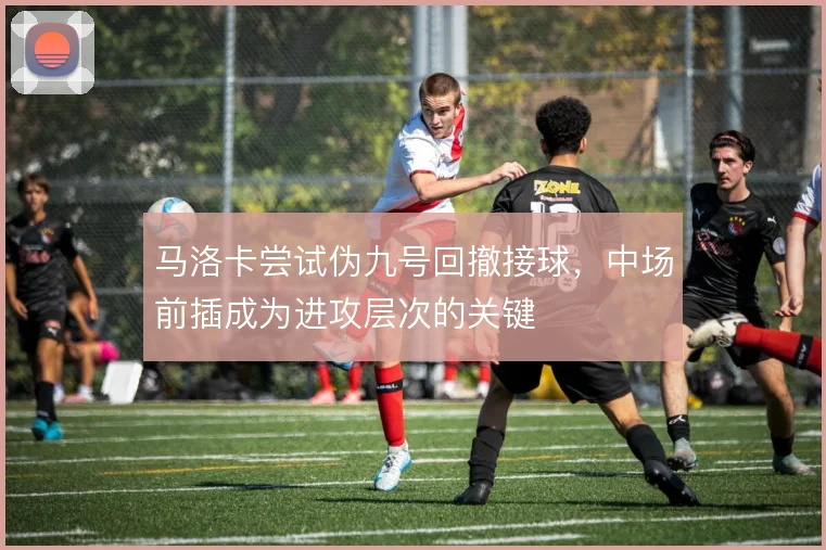 马洛卡尝试伪九号回撤接球,中场前插成为进攻层次的关键