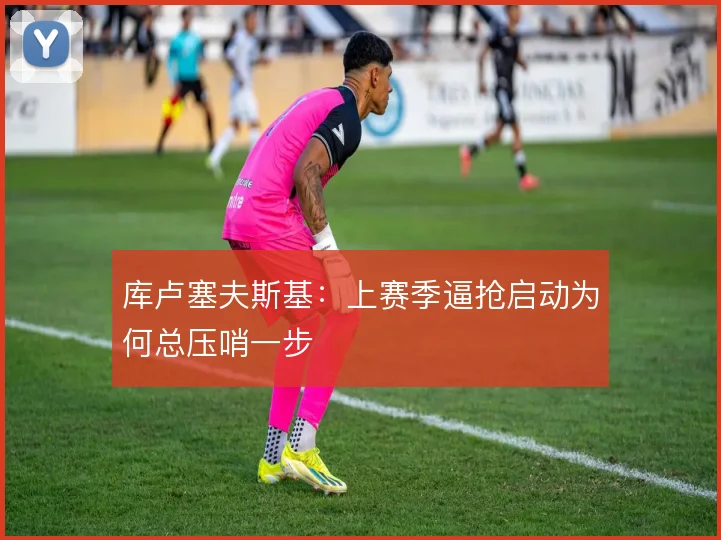 库卢塞夫斯基：上赛季逼抢启动为何总压哨一步
