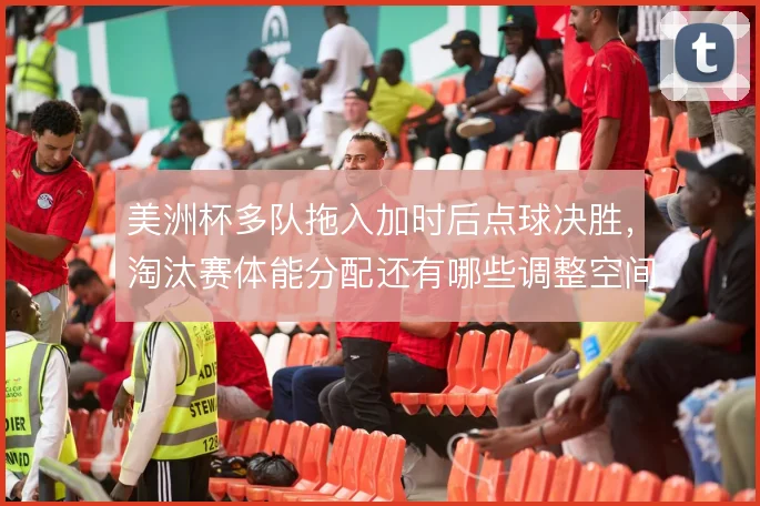 美洲杯多队拖入加时后点球决胜,淘汰赛体能分配还有哪些调整空间