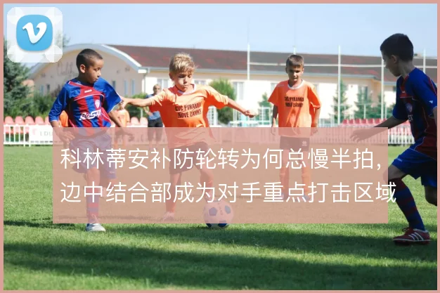 科林蒂安补防轮转为何总慢半拍,边中结合部成为对手重点打击区域