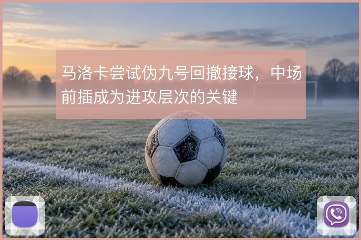 马洛卡尝试伪九号回撤接球,中场前插成为进攻层次的关键