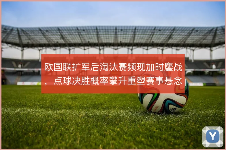 欧国联扩军后淘汰赛频现加时鏖战，点球决胜概率攀升重塑赛事悬念